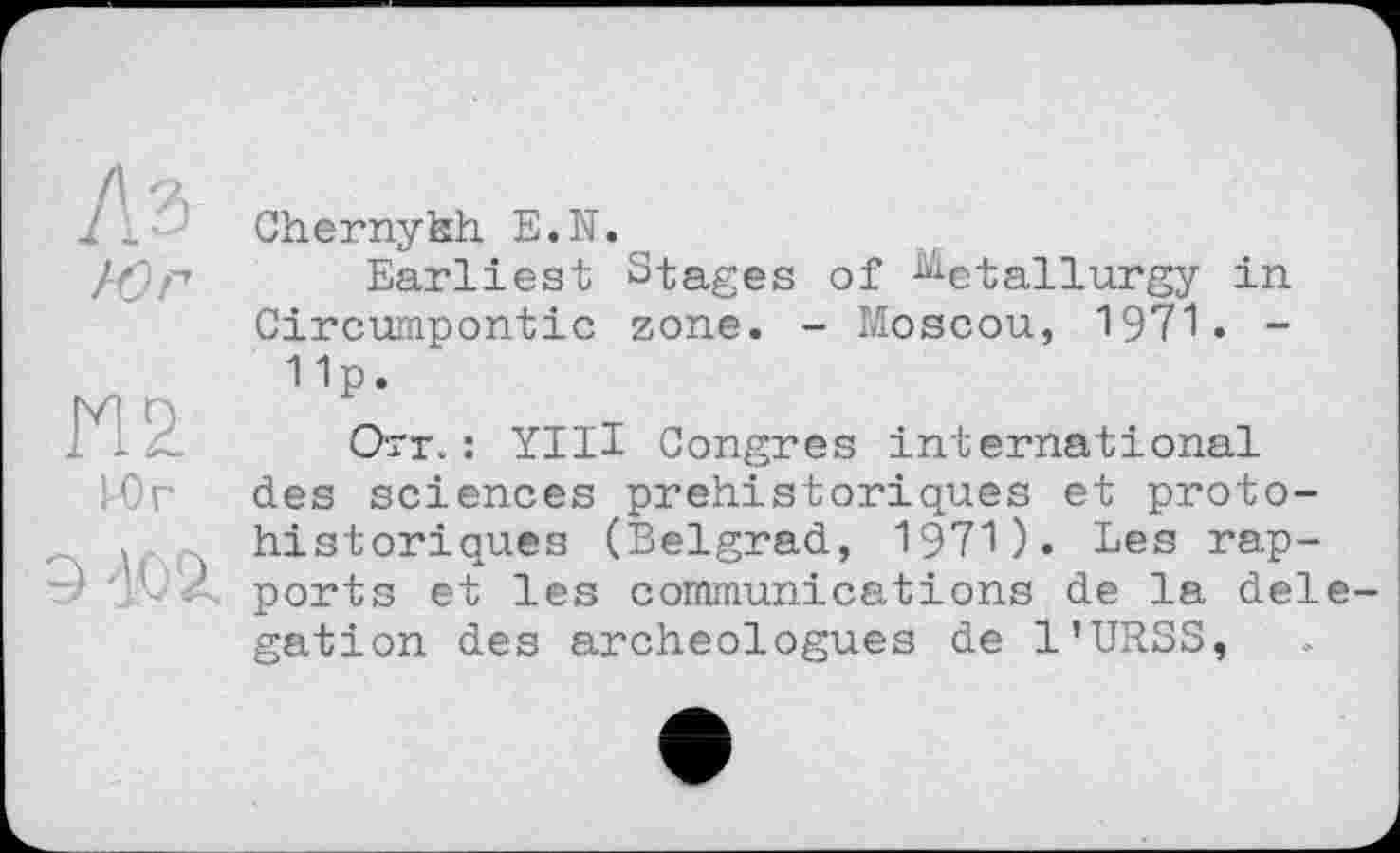 ﻿I і. Chernykh E.N.
/rjp Earliest Stages of Metallurgy in Circumpontic zone. - Moscou, 1971. -
Up.
*1 X. Orr. : YIH Congres international des sciences préhistoriques et proto-, historiques (Belgrad, 1971). Les rap-jbÀ ports et les communications de la dele gation des archéologues de l’URSS,